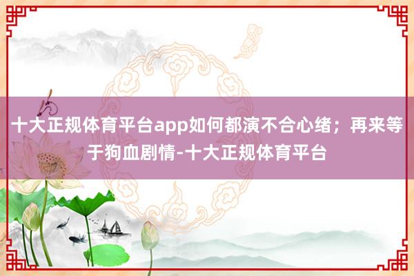 十大正规体育平台app如何都演不合心绪；再来等于狗血剧情-十大正规体育平台