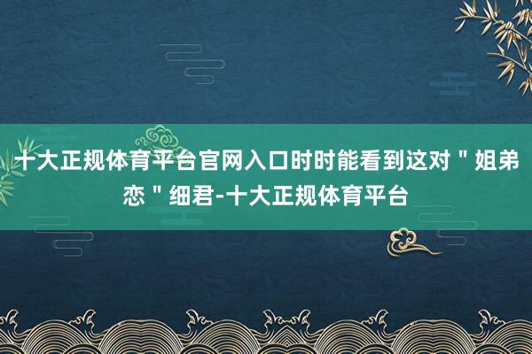 十大正规体育平台官网入口时时能看到这对＂姐弟恋＂细君-十大正规体育平台