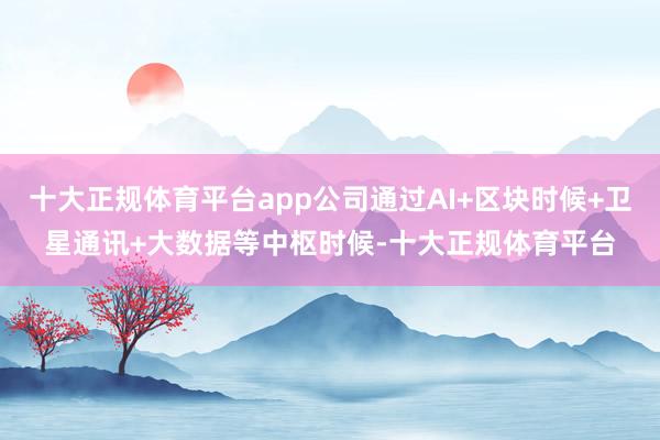 十大正规体育平台app公司通过AI+区块时候+卫星通讯+大数据等中枢时候-十大正规体育平台