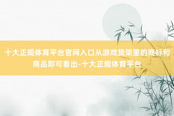 十大正规体育平台官网入口从游戏货架里的商标和商品即可看出-十大正规体育平台