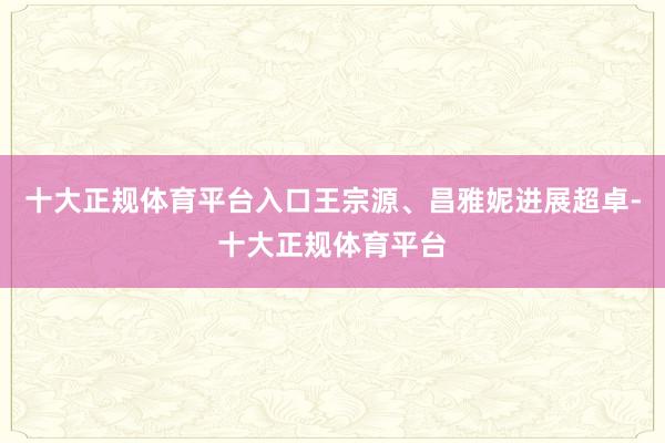 十大正规体育平台入口王宗源、昌雅妮进展超卓-十大正规体育平台