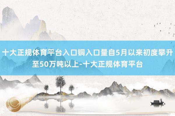 十大正规体育平台入口铜入口量自5月以来初度攀升至50万吨以上-十大正规体育平台