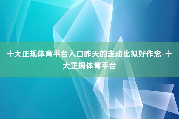 十大正规体育平台入口昨天的走动比拟好作念-十大正规体育平台