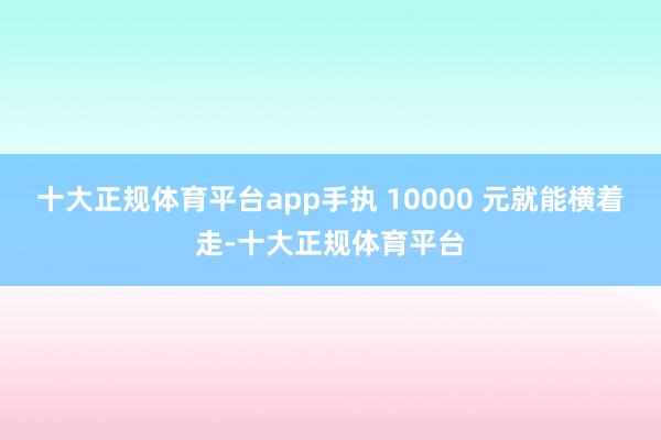 十大正规体育平台app手执 10000 元就能横着走-十大正规体育平台