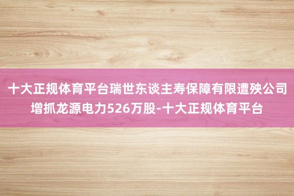 十大正规体育平台瑞世东谈主寿保障有限遭殃公司增抓龙源电力526万股-十大正规体育平台