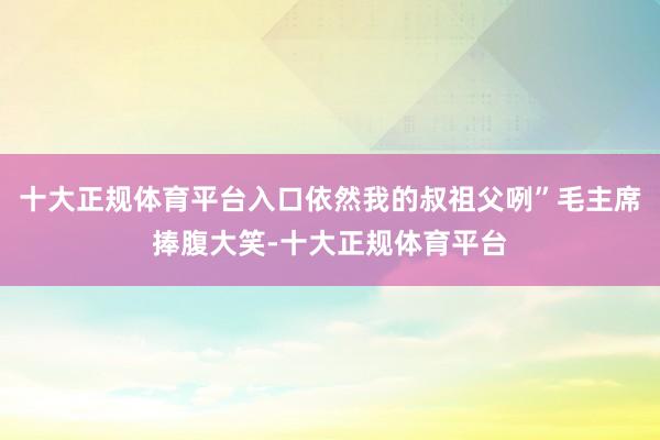 十大正规体育平台入口依然我的叔祖父咧”毛主席捧腹大笑-十大正规体育平台