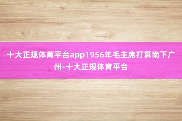 十大正规体育平台app1956年毛主席打算南下广州-十大正规体育平台