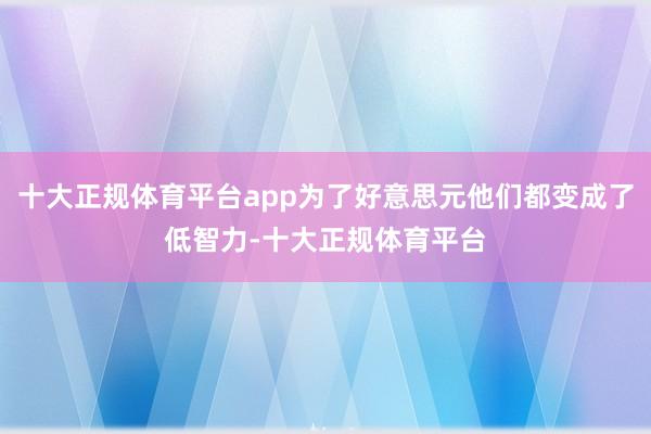 十大正规体育平台app为了好意思元他们都变成了低智力-十大正规体育平台