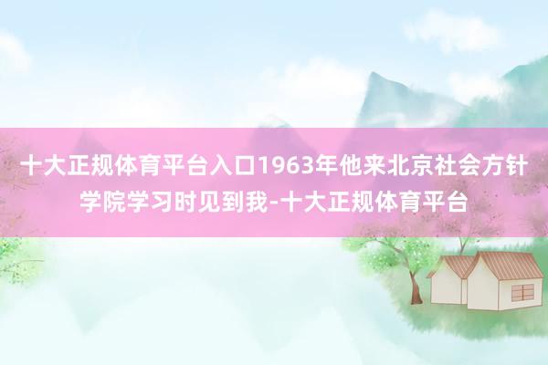 十大正规体育平台入口1963年他来北京社会方针学院学习时见到我-十大正规体育平台