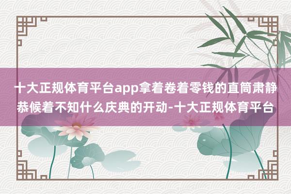 十大正规体育平台app拿着卷着零钱的直筒肃静恭候着不知什么庆典的开动-十大正规体育平台