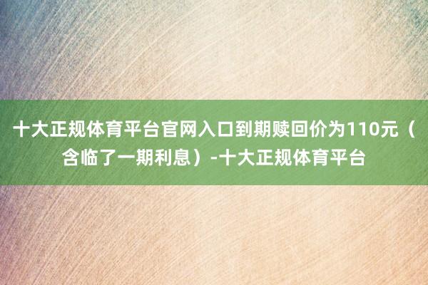 十大正规体育平台官网入口到期赎回价为110元（含临了一期利息）-十大正规体育平台