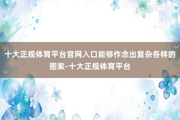 十大正规体育平台官网入口能够作念出复杂各样的图案-十大正规体育平台