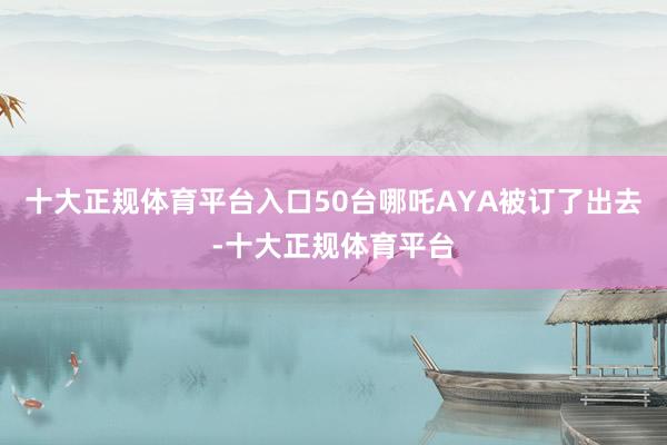 十大正规体育平台入口50台哪吒AYA被订了出去-十大正规体育平台