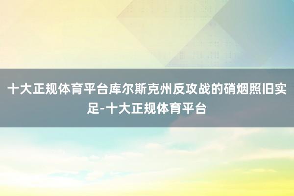 十大正规体育平台库尔斯克州反攻战的硝烟照旧实足-十大正规体育平台