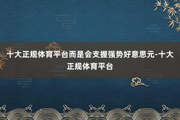 十大正规体育平台而是会支握强势好意思元-十大正规体育平台