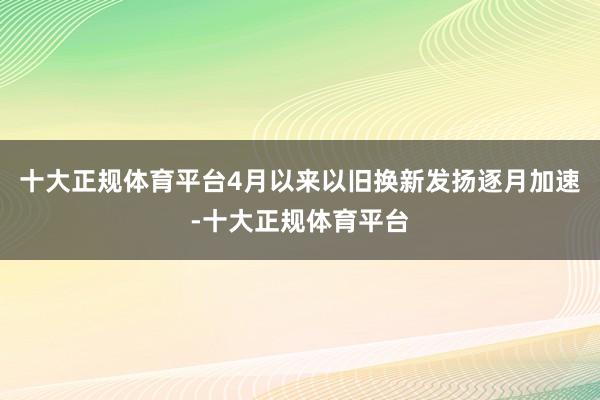 十大正规体育平台4月以来以旧换新发扬逐月加速-十大正规体育平台