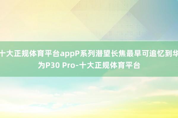 十大正规体育平台appP系列潜望长焦最早可追忆到华为P30 Pro-十大正规体育平台