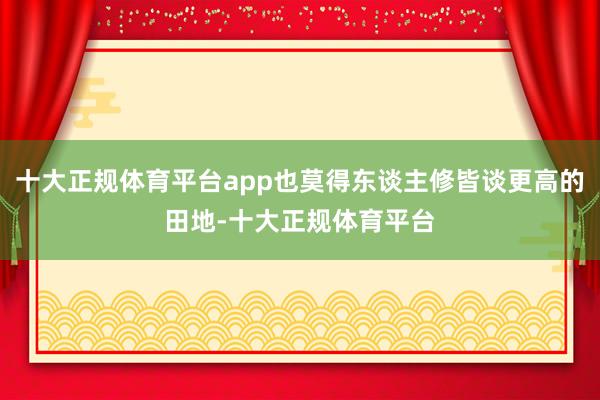 十大正规体育平台app也莫得东谈主修皆谈更高的田地-十大正规体育平台