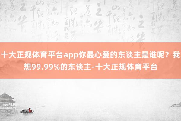 十大正规体育平台app你最心爱的东谈主是谁呢？我想99.99%的东谈主-十大正规体育平台