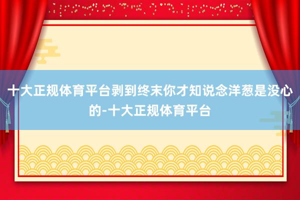 十大正规体育平台剥到终末你才知说念洋葱是没心的-十大正规体育平台