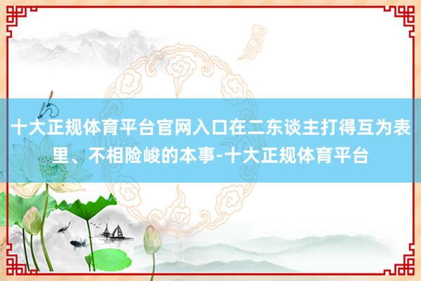 十大正规体育平台官网入口在二东谈主打得互为表里、不相险峻的本事-十大正规体育平台