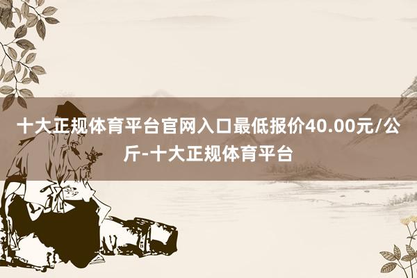 十大正规体育平台官网入口最低报价40.00元/公斤-十大正规体育平台