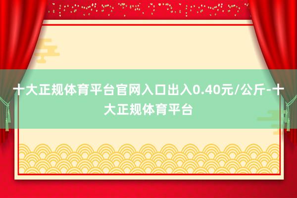 十大正规体育平台官网入口出入0.40元/公斤-十大正规体育平台