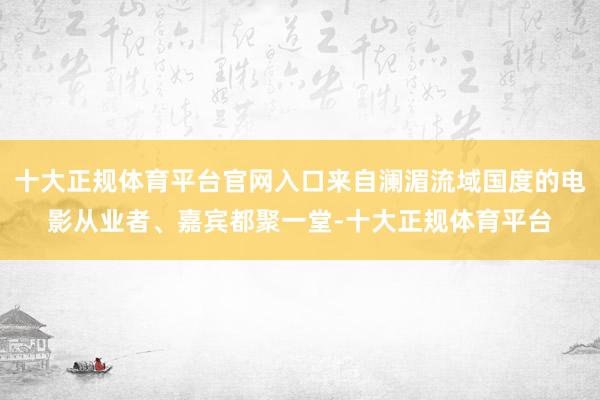 十大正规体育平台官网入口来自澜湄流域国度的电影从业者、嘉宾都聚一堂-十大正规体育平台