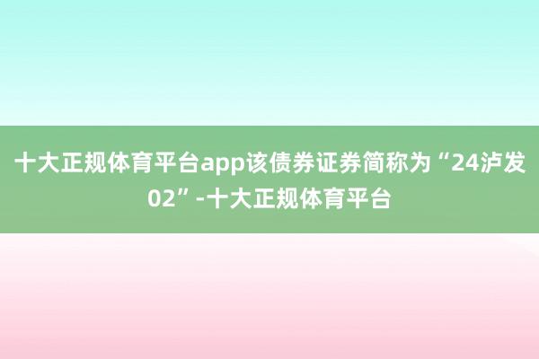 十大正规体育平台app该债券证券简称为“24泸发02”-十大正规体育平台