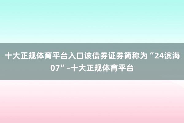 十大正规体育平台入口该债券证券简称为“24滨海07”-十大正规体育平台