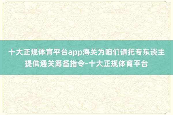 十大正规体育平台app海关为咱们请托专东谈主提供通关筹备指令-十大正规体育平台