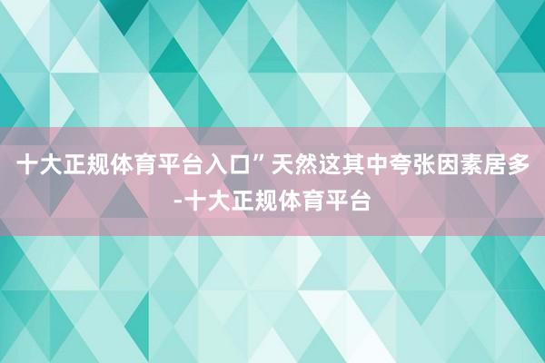 十大正规体育平台入口”天然这其中夸张因素居多-十大正规体育平台