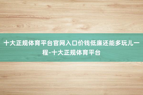 十大正规体育平台官网入口价钱低廉还能多玩儿一程-十大正规体育平台