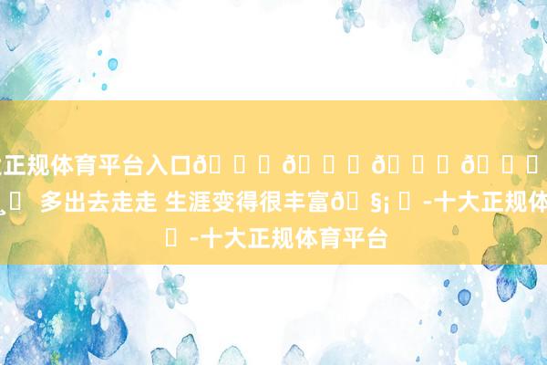 十大正规体育平台入口𝚆𝚒𝚗𝚔 •ω‹ 📸⌯ 多出去走走 生涯变得很丰富🧡 ​-十大正规体育平台