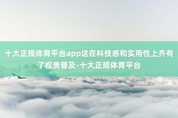 十大正规体育平台app这在科技感和实用性上齐有了权贵普及-十大正规体育平台