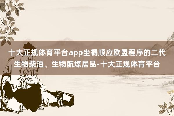 十大正规体育平台app坐褥顺应欧盟程序的二代生物柴油、生物航煤居品-十大正规体育平台