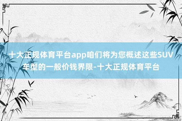 十大正规体育平台app咱们将为您概述这些SUV车型的一般价钱界限-十大正规体育平台