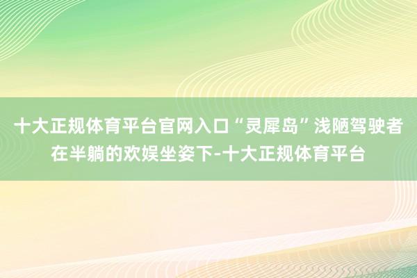 十大正规体育平台官网入口“灵犀岛”浅陋驾驶者在半躺的欢娱坐姿下-十大正规体育平台