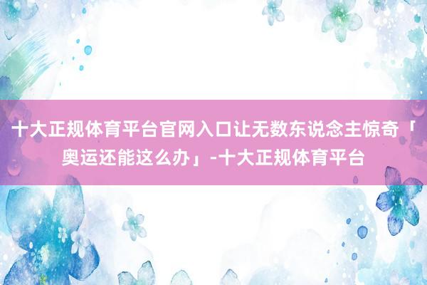 十大正规体育平台官网入口让无数东说念主惊奇「奥运还能这么办」-十大正规体育平台