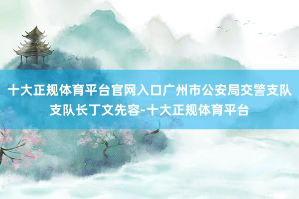 十大正规体育平台官网入口广州市公安局交警支队支队长丁文先容-十大正规体育平台