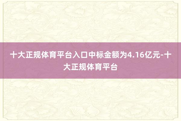 十大正规体育平台入口中标金额为4.16亿元-十大正规体育平台