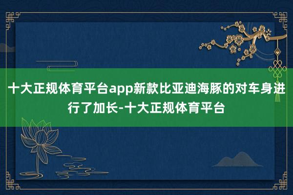 十大正规体育平台app新款比亚迪海豚的对车身进行了加长-十大正规体育平台