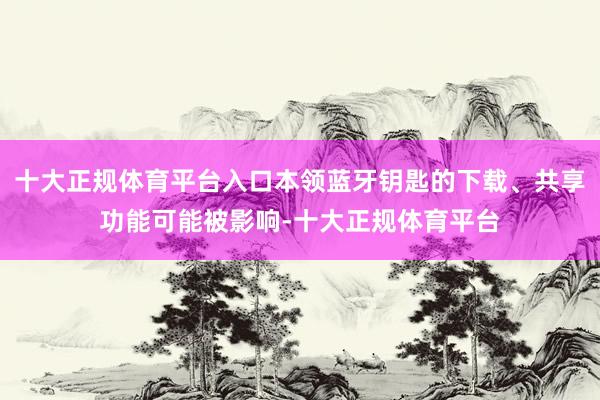 十大正规体育平台入口本领蓝牙钥匙的下载、共享功能可能被影响-十大正规体育平台