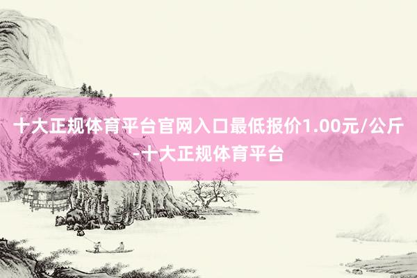 十大正规体育平台官网入口最低报价1.00元/公斤-十大正规体育平台