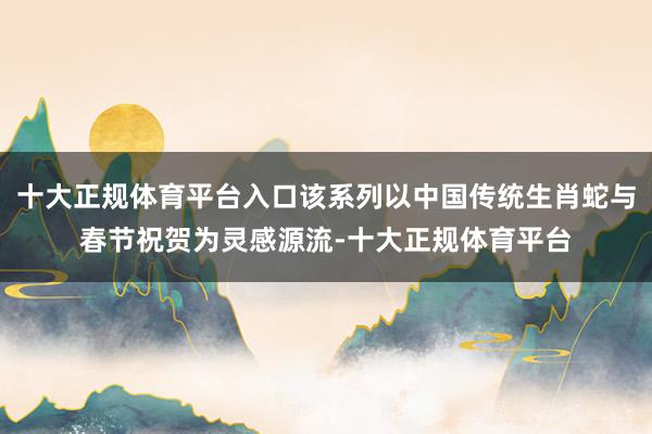 十大正规体育平台入口该系列以中国传统生肖蛇与春节祝贺为灵感源流-十大正规体育平台