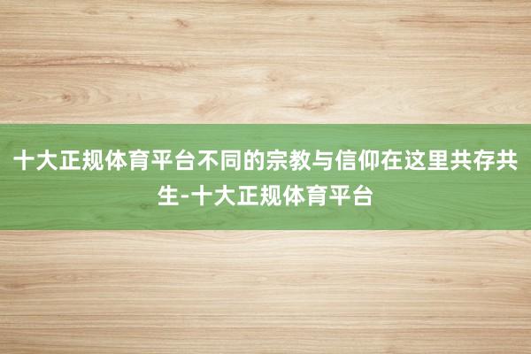 十大正规体育平台不同的宗教与信仰在这里共存共生-十大正规体育平台