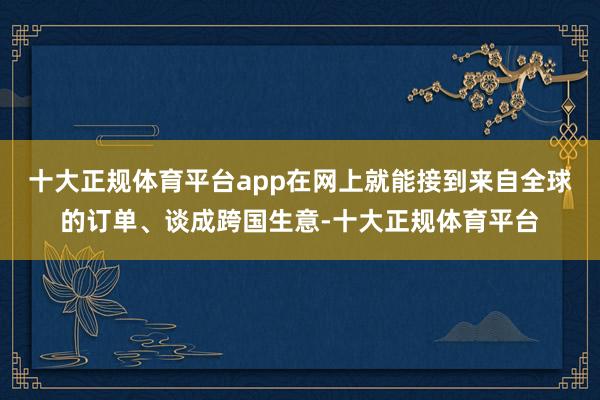 十大正规体育平台app在网上就能接到来自全球的订单、谈成跨国生意-十大正规体育平台