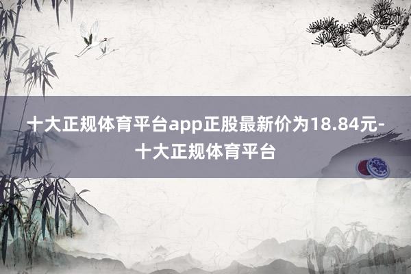 十大正规体育平台app正股最新价为18.84元-十大正规体育平台