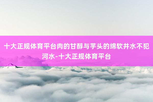 十大正规体育平台肉的甘醇与芋头的绵软井水不犯河水-十大正规体育平台