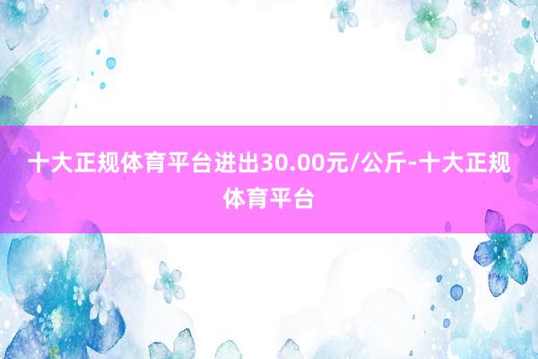 十大正规体育平台进出30.00元/公斤-十大正规体育平台